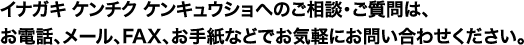 イナガキ ケンチク ケンキュウショへのご相談・ご質問は、お電話、メール、FAX、お手紙などでお気軽にお問い合わせください。